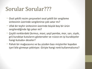 Sorular Sorular???
• Oval şekilli resim çerçeveleri oval şekilli bir sergileme
ünitesinin üzerinde sergilenirse çok satar mı?
• Ufak bir teşhir ünitesinin üzerinde büyük boy bir ürün
sergilendiğinde ilgi çeker mi?
• Çeşitli renklerdeki (kırmızı, mavi, yeşil pembe, mor, sarı, siyah,
gri) kurabiye kutularını gösterseler ve «sizce en iyi kurabiyeler
hangi kutuda» deseler?
• Pahalı bir mağazasınız ve bu yüzden bazı müşteriler kapıdan
içeri bile girmeye çekiniyor. Girişte hangi renk kullanmalısınız?
 