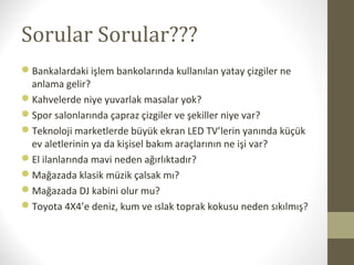 Sorular Sorular???
Bankalardaki işlem bankolarında kullanılan yatay çizgiler ne
anlama gelir?
Kahvelerde niye yuvarlak masalar yok?
Spor salonlarında çapraz çizgiler ve şekiller niye var?
Teknoloji marketlerde büyük ekran LED TV’lerin yanında küçük
ev aletlerinin ya da kişisel bakım araçlarının ne işi var?
El ilanlarında mavi neden ağırlıktadır?
Mağazada klasik müzik çalsak mı?
Mağazada DJ kabini olur mu?
Toyota 4X4’e deniz, kum ve ıslak toprak kokusu neden sıkılmış?
 