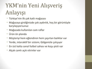 YKM’nin Yeni Alışveriş
Anlayışı
• Türkiye’nin ilk çok katlı mağazası
• Mağazaya girdiğinizde çok aydınlık, hoş bir görüntüyle
karşılaşıyorsunuz
• Mağazada kullanılan cam raflar
• Ürün ön planda
• Müşteriyi hem eğlendiren hem şaşırtan balıklar var
• Yerde, interaktif bir sistem; Gölgenizle çalışıyor
• En üst katta sanal futbol sahası ve koşu pisti var
• Alçak camlı açık vitrinler var
 