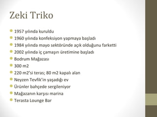 Zeki Triko
1957 yılında kuruldu
1960 yılında konfeksiyon yapmaya başladı
1984 yılında mayo sektöründe açık olduğunu farketti
2002 yılında iç çamaşırı üretimine başladı
Bodrum Mağazası
300 m2
220 m2’si teras; 80 m2 kapalı alan
Neyzen Tevfik’in yaşadığı ev
Ürünler bahçede sergileniyor
Mağazanın karşısı marina
Terasta Lounge Bar
 