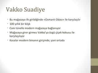 Vakko Suadiye
• Bu mağazaya ilk girildiğinde «Osmanlı Odası» ile karşılaşılır
• 100 yıllık bir köşk
• Cam tünelle modern mağazaya bağlanıyor
• Mağazaya girer girmez Vakko’ya özgü çiçek kokusu ile
karşılaşılıyor
• Kasalar modern binanın girişinde; yani ortada
 