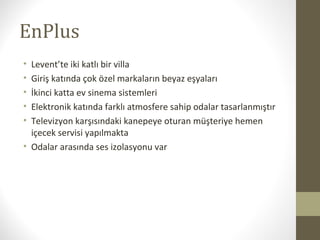 EnPlus
• Levent’te iki katlı bir villa
• Giriş katında çok özel markaların beyaz eşyaları
• İkinci katta ev sinema sistemleri
• Elektronik katında farklı atmosfere sahip odalar tasarlanmıştır
• Televizyon karşısındaki kanepeye oturan müşteriye hemen
içecek servisi yapılmakta
• Odalar arasında ses izolasyonu var
 
