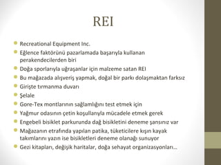 REI
Recreational Equipment Inc.
Eğlence faktörünü pazarlamada başarıyla kullanan
perakendecilerden biri
Doğa sporlarıyla uğraşanlar için malzeme satan REI
Bu mağazada alışveriş yapmak, doğal bir parkı dolaşmaktan farksız
Girişte tırmanma duvarı
Şelale
Gore-Tex montlarının sağlamlığını test etmek için
Yağmur odasının çetin koşullarıyla mücadele etmek gerek
Engebeli bisiklet parkurunda dağ bisikletini deneme şansınız var
Mağazanın etrafında yapılan patika, tüketicilere kışın kayak
takımlarını yazın ise bisikletleri deneme olanağı sunuyor
Gezi kitapları, değişik haritalar, doğa sehayat organizasyonları…
 