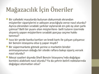 Mağazacılık İçin Öneriler
Bir cafedeki masalarda bulunan dokunmak ekrandan
müşteriler siparişlerini e-adisyon aracılığıyla verse nasıl olurdu?
Ayrıca ekrandan sıradaki şarkılar oylanarak en çok oy alan şarkı
çalınsa? Belli bir puanı olan müşterilere- belli tutarın üzerinde
alışveriş yapan müşterilere sıradaki parçayı seçme hakkı
tanınsa?
Issız bir yerde banka kartları ve kredi kartı ile çalışan çalışansız
bir benzin istasyonu olsa iş yapar mıydı?
Bir süpermarkete gitmek yerine o marketin birebir
animasyonunun olduğu bir sitede raflara bakıp sipariş versek
nasıl olurdu?
Mesai saatleri dışında Shell Benzin İstasyonu’nda doğalgaz
kontörü alabilsek nasıl olurdu? Ya da şehrin belirli noktalarında
doğalgaz otomatları olsa?
 