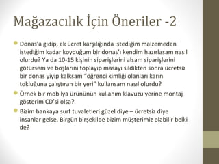 Mağazacılık İçin Öneriler -2
Donas’a gidip, ek ücret karşılığında istediğim malzemeden
istediğim kadar koyduğum bir donas’ı kendim hazırlasam nasıl
olurdu? Ya da 10-15 kişinin siparişlerini alsam siparişlerini
götürsem ve boşlarını toplayıp masayı sildikten sonra ücretsiz
bir donas yiyip kalksam “öğrenci kimliği olanları karın
tokluğuna çalıştıran bir yeri” kullansam nasıl olurdu?
Örnek bir mobilya ürününün kullanım klavuzu yerine montaj
gösterim CD’si olsa?
Bizim bankaya surf tuvaletleri güzel diye – ücretsiz diye
insanlar gelse. Birgün birşekilde bizim müşterimiz olabilir belki
de?
 