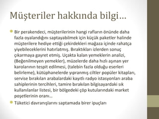 Müşteriler hakkında bilgi…
Bir perakendeci, müşterilerinin hangi rafların önünde daha
fazla oyalandığını saptayabilmek için küçük paketler halinde
müşterilere hediye ettiği çekirdekleri mağaza içinde rahatça
yiyebileceklerini hatırlatmış. Bıraktıkları izlerden sonuç
çıkarmaya gayret etmiş. Uçakta kalan yemeklerin analizi,
(Beğenilmeyen yemekler), müzelerde daha hızlı aşınan yer
karolarının tespit edilmesi, (talebin fazla olduğu eserleri
belirleme), kütüphanelerde yıpranmış ciltler popüler kitapları,
servise bırakılan arabalardaki kayıtlı radyo istasyonları araba
sahiplerinin tercihleri, tamire bırakılan bilgisayardaki sık
kullanılanlar listesi, bir bölgedeki çöp kutularındaki market
poşetlerinin oranı…
Tüketici davranışlarını saptamada birer ipuçları
 