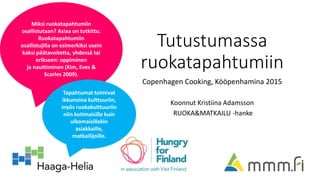Tutustumassa
ruokatapahtumiin
Copenhagen Cooking, Kööpenhamina 2015
Koonnut Kristiina Adamsson
RUOKA&MATKAILU -hanke
Miksi ruokatapahtumiin
osallistutaan? Asiaa on tutkittu.
Ruokatapahtumiin
osallistujilla on esimerkiksi usein
kaksi päätavoitetta, yhdessä tai
erikseen: oppiminen
ja nauttiminen (Kim, Eves &
Scarles 2009).
Tapahtumat toimivat
ikkunoina kulttuuriin,
myös ruokakulttuuriin
niin kotimaisille kuin
ulkomaisillekin
asiakkaille,
matkailijoille.
 