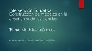 Intervención Educativa:
Construcción de modelos en la
enseñanza de las ciencias
Tema: Modelos atómicos
M. EN D. MIGUEL CUAUHTLI MARTÍNEZ GUERRERO
 
