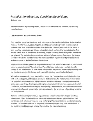 Introduction	
  about	
  my	
  Coaching	
  Model	
  Essay	
  
BY	
  HONG	
  YANG	
  
	
  
Before	
  I	
  introduce	
  my	
  coaching	
  model,	
  I	
  would	
  like	
  to	
  introduce	
  and	
  compare	
  two	
  existing	
  
model	
  as	
  below:	
  	
  
DESCRIPTION	
  OF	
  PEER	
  COACHING	
  MODEL	
  
	
  
Peer	
  coaching	
  model	
  involves	
  three	
  basic	
  roles:	
  coach,	
  client	
  and	
  stakeholders.	
  Similar	
  to	
  what	
  
happens	
  in	
  other	
  models,	
  coach	
  helps	
  his	
  client	
  to	
  overcome	
  the	
  problem	
  he	
  encountered.	
  
However,	
  one	
  most	
  prominent	
  difference	
  between	
  peer	
  coaching	
  and	
  other	
  model	
  is	
  that	
  in	
  
peer	
  coaching	
  model,	
  each	
  participant	
  acts	
  as	
  both	
  coach	
  and	
  client	
  for	
  somebody	
  else.	
  This	
  
means,	
  rather	
  than	
  an	
  one-­‐to-­‐one	
  relationship,	
  in	
  peer	
  coaching	
  model	
  everyone	
  is	
  a	
  node	
  in	
  a	
  
big	
  network.	
  The	
  participants	
  communicate	
  with	
  and	
  help	
  each	
  other.	
  As	
  a	
  coach,	
  the	
  person	
  
should	
  work	
  with	
  his	
  client	
  to	
  review	
  the	
  client’s	
  condition	
  objectively	
  and	
  provide	
  solutions	
  
and	
  suggestions,	
  as	
  well	
  as	
  follow	
  up	
  the	
  progress.	
  
To	
  measure	
  the	
  success,	
  peer	
  coaching	
  model	
  introduce	
  the	
  role	
  of	
  stakeholders.	
  A	
  person	
  who	
  
works	
  as	
  a	
  coordinator	
  or	
  “Executive	
  Coach”	
  would	
  choose	
  stakeholders	
  and	
  ask	
  them	
  for	
  
surveys	
  of	
  the	
  performance	
  of	
  each	
  client.	
  Stakeholders	
  are	
  persons	
  who	
  have	
  relationship	
  with	
  
the	
  client	
  and	
  can	
  give	
  fair,	
  honest	
  and	
  responsible	
  opinions	
  about	
  his/her	
  behavior.	
  
With	
  all	
  the	
  survey	
  results	
  from	
  stakeholders,	
  either	
  the	
  Executive	
  Coach	
  do	
  individual	
  review	
  
with	
  each	
  participants,	
  or	
  the	
  coach-­‐client	
  pair	
  do	
  this	
  review.	
  No	
  matter	
  which	
  form	
  is	
  taken,	
  
the	
  goal	
  of	
  such	
  reviews	
  should	
  always	
  be	
  doing	
  analysis	
  objectively,	
  calmly	
  and	
  revising	
  the	
  
action	
  plan	
  accordingly.	
  One	
  important	
  thing	
  to	
  notice	
  is	
  that	
  in	
  the	
  review	
  process,	
  instead	
  of	
  
“Feedback”,	
  which	
  summarizes	
  the	
  past	
  wrongdoings,	
  “Feedforward”,	
  which	
  focuses	
  on	
  how	
  to	
  
improve	
  in	
  the	
  future	
  is	
  proven	
  to	
  be	
  more	
  acceptable	
  by	
  the	
  target	
  and	
  efficient	
  in	
  promoting	
  
the	
  improvement.	
  
To	
  make	
  continuous	
  improvement,	
  a	
  regular	
  review	
  session	
  is	
  necessary.	
  In	
  peer	
  coaching	
  
model	
  this	
  is	
  called	
  “Daily	
  Questions”.	
  Coaching	
  peers	
  should	
  prepare	
  some	
  questions	
  they	
  
want	
  to	
  ask	
  each	
  other	
  everyday	
  and	
  keep	
  exchanging	
  the	
  answer	
  to	
  these	
  questions	
  in	
  a	
  daily	
  
manner.	
  This	
  force	
  each	
  person	
  to	
  frequently	
  review	
  the	
  progress	
  they	
  have	
  made	
  as	
  well	
  as	
  
the	
  goal	
  they	
  need	
  to	
  achieve,	
  helping	
  them	
  making	
  the	
  maximal	
  progress.	
  
 