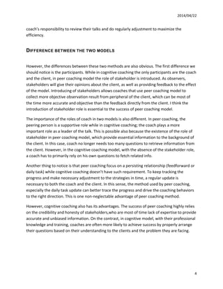 2014/04/22	
  	
  
	
   4	
  
coach’s	
  responsibility	
  to	
  review	
  their	
  talks	
  and	
  do	
  regularly	
  adjustment	
  to	
  maximize	
  the	
  
efficiency.	
  
DIFFERENCE BETWEEN THE TWO MODELS
	
  
However,	
  the	
  differences	
  between	
  these	
  two	
  methods	
  are	
  also	
  obvious.	
  The	
  first	
  difference	
  we	
  
should	
  notice	
  is	
  the	
  participants.	
  While	
  in	
  cognitive	
  coaching	
  the	
  only	
  participants	
  are	
  the	
  coach	
  
and	
  the	
  client,	
  in	
  peer	
  coaching	
  model	
  the	
  role	
  of	
  stakeholder	
  is	
  introduced.	
  As	
  observers,	
  
stakeholders	
  will	
  give	
  their	
  opinions	
  about	
  the	
  client,	
  as	
  well	
  as	
  providing	
  feedback	
  to	
  the	
  effect	
  
of	
  the	
  model.	
  Introducing	
  of	
  stakeholders	
  allows	
  coaches	
  that	
  use	
  peer	
  coaching	
  model	
  to	
  
collect	
  more	
  objective	
  observation	
  result	
  from	
  peripheral	
  of	
  the	
  client,	
  which	
  can	
  be	
  most	
  of	
  
the	
  time	
  more	
  accurate	
  and	
  objective	
  than	
  the	
  feedback	
  directly	
  from	
  the	
  client.	
  I	
  think	
  the	
  
introduction	
  of	
  stakeholder	
  role	
  is	
  essential	
  to	
  the	
  success	
  of	
  peer	
  coaching	
  model.	
  
The	
  importance	
  of	
  the	
  roles	
  of	
  coach	
  in	
  two	
  models	
  is	
  also	
  different.	
  In	
  peer	
  coaching,	
  the	
  
peering	
  person	
  is	
  a	
  supportive	
  role	
  while	
  in	
  cognitive	
  coaching;	
  the	
  coach	
  plays	
  a	
  more	
  
important	
  role	
  as	
  a	
  leader	
  of	
  the	
  talk.	
  This	
  is	
  possible	
  also	
  because	
  the	
  existence	
  of	
  the	
  role	
  of	
  
stakeholder	
  in	
  peer	
  coaching	
  model,	
  which	
  provide	
  essential	
  information	
  to	
  the	
  background	
  of	
  
the	
  client.	
  In	
  this	
  case,	
  coach	
  no	
  longer	
  needs	
  too	
  many	
  questions	
  to	
  retrieve	
  information	
  from	
  
the	
  client.	
  However,	
  in	
  the	
  cognitive	
  coaching	
  model,	
  with	
  the	
  absence	
  of	
  the	
  stakeholder	
  role,	
  
a	
  coach	
  has	
  to	
  primarily	
  rely	
  on	
  his	
  own	
  questions	
  to	
  fetch	
  related	
  info.	
  	
  
Another	
  thing	
  to	
  notice	
  is	
  that	
  peer	
  coaching	
  focus	
  on	
  a	
  persisting	
  relationship	
  (feedforward	
  or	
  
daily	
  task)	
  while	
  cognitive	
  coaching	
  doesn’t	
  have	
  such	
  requirement.	
  To	
  keep	
  tracking	
  the	
  
progress	
  and	
  make	
  necessary	
  adjustment	
  to	
  the	
  strategies	
  in	
  time,	
  a	
  regular	
  update	
  is	
  
necessary	
  to	
  both	
  the	
  coach	
  and	
  the	
  client.	
  In	
  this	
  sense,	
  the	
  method	
  used	
  by	
  peer	
  coaching,	
  
especially	
  the	
  daily	
  task	
  update	
  can	
  better	
  trace	
  the	
  progress	
  and	
  drive	
  the	
  coaching	
  behaviors	
  
to	
  the	
  right	
  direction.	
  This	
  is	
  one	
  non-­‐neglectable	
  advantage	
  of	
  peer	
  coaching	
  method.	
  	
  	
  
However,	
  cognitive	
  coaching	
  also	
  has	
  its	
  advantages.	
  The	
  success	
  of	
  peer	
  coaching	
  highly	
  relies	
  
on	
  the	
  credibility	
  and	
  honesty	
  of	
  stakeholders,who	
  are	
  most	
  of	
  time	
  lack	
  of	
  expertise	
  to	
  provide	
  
accurate	
  and	
  unbiased	
  information.	
  On	
  the	
  contrast,	
  in	
  cognitive	
  model,	
  with	
  their	
  professional	
  
knowledge	
  and	
  training,	
  coaches	
  are	
  often	
  more	
  likely	
  to	
  achieve	
  success	
  by	
  properly	
  arrange	
  
their	
  questions	
  based	
  on	
  their	
  understanding	
  to	
  the	
  clients	
  and	
  the	
  problem	
  they	
  are	
  facing.	
  	
  
	
  
	
  
	
  
 