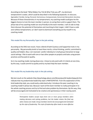 2014/04/22	
  	
  
	
   7	
  
According	
  to	
  the	
  book	
  “What	
  Makes	
  You	
  Tick	
  &	
  What	
  Ticks	
  you	
  off”,	
  my	
  dominant	
  
temperament	
  is	
  water,	
  which	
  could	
  be	
  described	
  in	
  the	
  following	
  keywords:	
  An	
  Advocate;	
  
Agreeable;	
  Friendly;	
  Caring;	
  Personal;	
  Harmonious;	
  Compassionate;	
  Concerned;	
  Benevolent;	
  Sensitive.	
  
Because	
  of	
  these	
  characteristics	
  in	
  my	
  temperament,	
  my	
  coaching	
  model	
  could	
  give	
  me	
  the	
  
biggest	
  chance	
  to	
  train	
  the	
  team	
  member	
  in	
  person,	
  to	
  caring	
  them	
  and	
  to	
  support	
  them.	
  The	
  
phase	
  two	
  of	
  my	
  coaching	
  model	
  are	
  very	
  friendly	
  to	
  the	
  team	
  member,	
  I	
  will	
  sit	
  side	
  to	
  help	
  
them	
  discover	
  the	
  potential	
  of	
  themselves	
  and	
  marching	
  to	
  their	
  target.	
  I	
  didn’t	
  have	
  a	
  code	
  
and	
  ruthless	
  temperament,	
  so	
  I	
  don’t	
  want	
  to	
  dominant	
  everything	
  just	
  by	
  myself	
  in	
  my	
  
coaching	
  model.	
  
	
  
This	
  model	
  fits	
  my	
  Personality	
  Type	
  in	
  the	
  job	
  setting.	
  
	
  
According	
  to	
  the	
  DISC	
  test	
  result,	
  I	
  have	
  a	
  blend	
  of	
  both	
  Cautious	
  and	
  Supportive	
  traits	
  in	
  my	
  
personality.	
  	
  My	
  personality	
  tends	
  to	
  have	
  these	
  merits:	
  critical	
  thinking,	
  careful,	
  committed	
  to	
  
quality	
  and	
  helpful.	
  Also,	
  I	
  am	
  reserved.	
  I	
  prefer	
  individual	
  or	
  small	
  group	
  interaction	
  to	
  large	
  
social	
  settings.	
  I	
  like	
  to	
  work	
  with	
  one	
  or	
  two	
  other	
  people	
  on	
  projects	
  and	
  tasks	
  using	
  proven	
  
practices	
  and	
  focused	
  on	
  quality.	
  
So	
  in	
  my	
  coaching	
  model,	
  during	
  phase	
  one,	
  I	
  chose	
  to	
  only	
  work	
  with	
  2-­‐3	
  clients	
  at	
  one	
  time,	
  
by	
  this	
  way,	
  I	
  could	
  commit	
  to	
  quality	
  and	
  try	
  my	
  best	
  help	
  the	
  team	
  member.	
  	
  
	
  
This	
  model	
  fits	
  my	
  leadership	
  style	
  in	
  the	
  job	
  setting	
  
	
  
My	
  test	
  result	
  on	
  the	
  website	
  http://psychology.about.com/library/quiz/bl-­‐leadershipquizb.htm	
  
indicate	
  that	
  my	
  predominate	
  leadership	
  style	
  is	
  PARTICIPATIVE.	
  From	
  the	
  explanation	
  of	
  this	
  
kind	
  leadership	
  style,	
  you	
  could	
  easily	
  understand	
  why	
  I	
  introduce	
  the	
  peer	
  coaching	
  in	
  my	
  
coaching	
  model	
  in	
  phase	
  two.	
  Because	
  I	
  want	
  all	
  the	
  team	
  member	
  to	
  really	
  participate	
  in	
  to	
  
the	
  whole	
  coaching	
  process	
  and	
  try	
  to	
  find	
  and	
  solve	
  problem	
  by	
  themselves.	
  By	
  this	
  way,	
  they	
  
will	
  be	
  encouraged	
  and	
  motivated	
  to	
  be	
  creative	
  and	
  spontaneous	
  in	
  their	
  routing work.
Participative	
   leaders	
   accept	
   input	
   from	
   one	
   or	
   more	
   group	
   members	
   when	
  
making	
   decisions	
   and	
   solving	
   problems,	
   but	
   the	
   leader	
   retains	
   the	
   final	
   say	
  
when	
  choices	
  are	
  made.	
  Group	
  members	
  tend	
  to	
  be	
  encouraged	
  and	
  motivated	
  
by	
  this	
  style	
  of	
  leadership.	
  This	
  style	
  of	
  leadership	
  often	
  leads	
  to	
  more	
  effective	
  
 