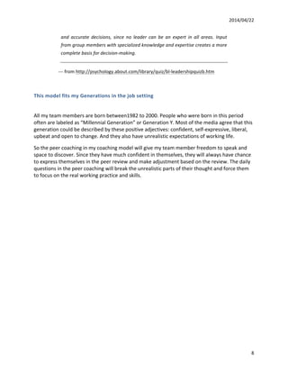 2014/04/22	
  	
  
	
   8	
  
and	
   accurate	
   decisions,	
   since	
   no	
   leader	
   can	
   be	
   an	
   expert	
   in	
   all	
   areas.	
   Input	
  
from	
  group	
  members	
  with	
  specialized	
  knowledge	
  and	
  expertise	
  creates	
  a	
  more	
  
complete	
  basis	
  for	
  decision-­‐making.	
  
	
  	
  	
  	
  	
  	
  	
  	
  	
  	
  	
  	
  	
  	
  	
  	
  	
  	
  	
  	
  	
  -­‐-­‐-­‐	
  from	
  http://psychology.about.com/library/quiz/bl-­‐leadershipquizb.htm	
  	
  
	
  
This	
  model	
  fits	
  my	
  Generations	
  in	
  the	
  job	
  setting	
  
	
  
All	
  my	
  team	
  members	
  are	
  born	
  between1982	
  to	
  2000.	
  People	
  who	
  were	
  born	
  in	
  this	
  period	
  
often	
  are	
  labeled	
  as	
  “Millennial	
  Generation”	
  or	
  Generation	
  Y.	
  Most	
  of	
  the	
  media	
  agree	
  that	
  this	
  
generation	
  could	
  be	
  described	
  by	
  these	
  positive	
  adjectives:	
  confident,	
  self-­‐expressive,	
  liberal,	
  
upbeat	
  and	
  open	
  to	
  change.	
  And	
  they	
  also	
  have	
  unrealistic	
  expectations	
  of	
  working	
  life.	
  
So	
  the	
  peer	
  coaching	
  in	
  my	
  coaching	
  model	
  will	
  give	
  my	
  team	
  member	
  freedom	
  to	
  speak	
  and	
  
space	
  to	
  discover.	
  Since	
  they	
  have	
  much	
  confident	
  in	
  themselves,	
  they	
  will	
  always	
  have	
  chance	
  
to	
  express	
  themselves	
  in	
  the	
  peer	
  review	
  and	
  make	
  adjustment	
  based	
  on	
  the	
  review.	
  The	
  daily	
  
questions	
  in	
  the	
  peer	
  coaching	
  will	
  break	
  the	
  unrealistic	
  parts	
  of	
  their	
  thought	
  and	
  force	
  them	
  
to	
  focus	
  on	
  the	
  real	
  working	
  practice	
  and	
  skills.	
  
	
  	
  	
  
	
  
	
  
	
  
	
  
	
  
	
  
 