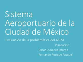 Sistema
Aeroportuario de la
Ciudad de México
Evaluación de la problemática del AICM
Planeación
Oscar Esquinca Ozorno
Fernando Rosique Pasquel
 