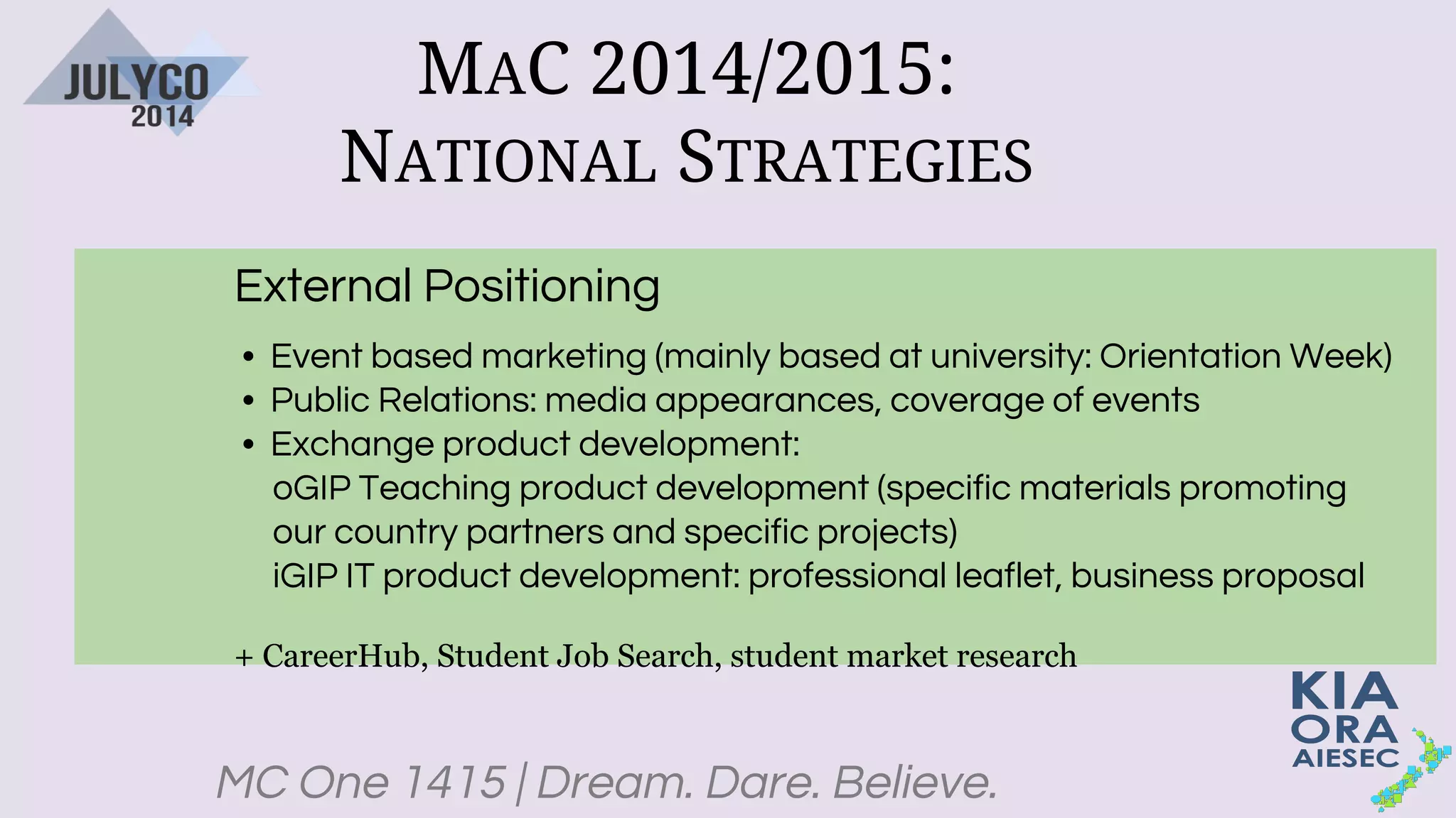 MC One 1415 | Dream. Dare. Believe.
External Positioning
• Event based marketing (mainly based at university: Orientation Week)
• Public Relations: media appearances, coverage of events
• Exchange product development:
oGIP Teaching product development (specific materials promoting
our country partners and specific projects)
iGIP IT product development: professional leaflet, business proposal
+ CareerHub, Student Job Search, student market research
MAC 2014/2015:
NATIONAL STRATEGIES
 
