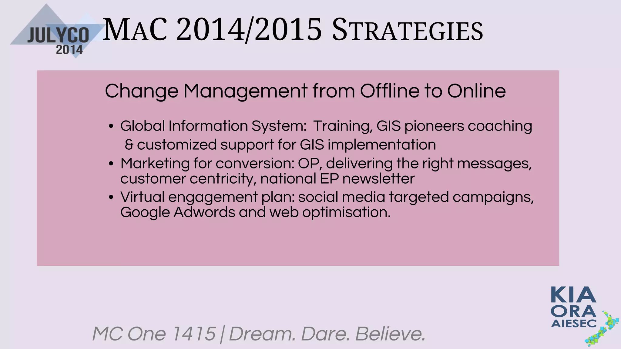 MC One 1415 | Dream. Dare. Believe.
MAC 2014/2015 STRATEGIES
Change Management from Offline to Online
• Global Information System: Training, GIS pioneers coaching
& customized support for GIS implementation
• Marketing for conversion: OP, delivering the right messages,
customer centricity, national EP newsletter
• Virtual engagement plan: social media targeted campaigns,
Google Adwords and web optimisation.
 