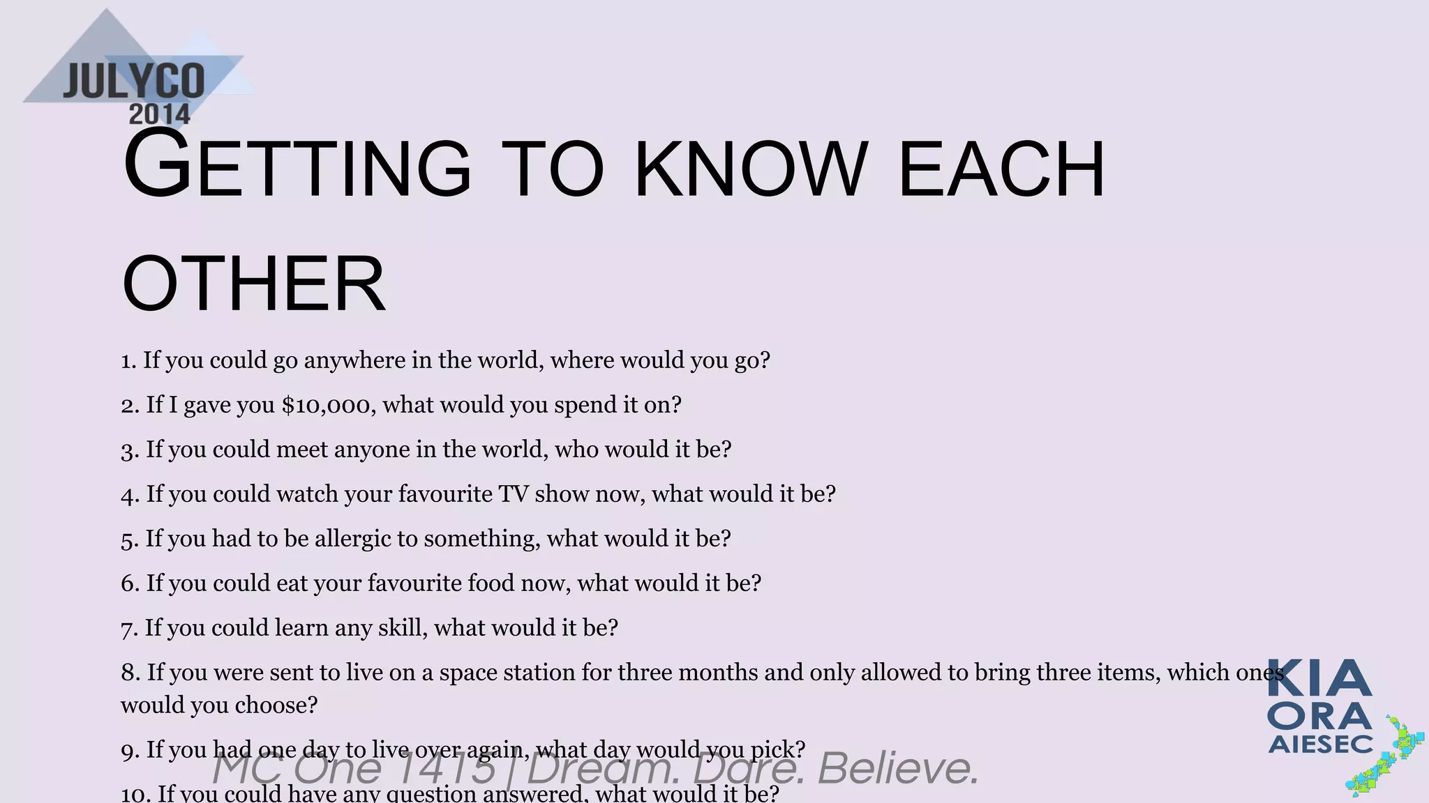 MC One 1415 | Dream. Dare. Believe.
GETTING TO KNOW EACH
OTHER
1. If you could go anywhere in the world, where would you go?
2. If I gave you $10,000, what would you spend it on?
3. If you could meet anyone in the world, who would it be?
4. If you could watch your favourite TV show now, what would it be?
5. If you had to be allergic to something, what would it be?
6. If you could eat your favourite food now, what would it be?
7. If you could learn any skill, what would it be?
8. If you were sent to live on a space station for three months and only allowed to bring three items, which ones
would you choose?
9. If you had one day to live over again, what day would you pick?
10. If you could have any question answered, what would it be?
 