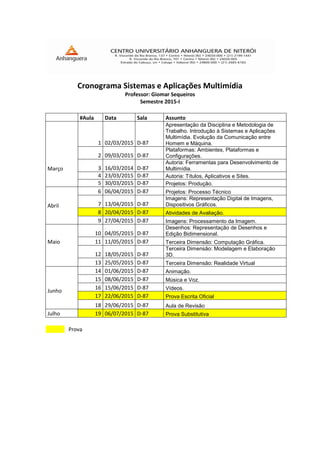 Cronograma Sistemas e Aplicações Multimídia
Professor: Giomar Sequeiros
Semestre 2015-I
#Aula Data Sala Assunto
Março
1 02/03/2015 D-87
Apresentação da Disciplina e Metodologia de
Trabalho. Introdução à Sistemas e Aplicações
Multimídia. Evolução da Comunicação entre
Homem e Máquina.
2 09/03/2015 D-87
Plataformas: Ambientes, Plataformas e
Configurações.
3 16/03/2014 D-87
Autoria: Ferramentas para Desenvolvimento de
Multimídia.
4 23/03/2015 D-87 Autoria: Títulos, Aplicativos e Sites.
5 30/03/2015 D-87 Projetos: Produção.
Abril
6 06/04/2015 D-87 Projetos: Processo Técnico
7 13/04/2015 D-87
Imagens: Representação Digital de Imagens,
Dispositivos Gráficos.
8 20/04/2015 D-87 Atividades de Avaliação.
9 27/04/2015 D-87 Imagens: Processamento da Imagem.
Maio
10 04/05/2015 D-87
Desenhos: Representação de Desenhos e
Edição Bidimensional.
11 11/05/2015 D-87 Terceira Dimensão: Computação Gráfica.
12 18/05/2015 D-87
Terceira Dimensão: Modelagem e Elaboração
3D.
13 25/05/2015 D-87 Terceira Dimensão: Realidade Virtual
Junho
14 01/06/2015 D-87 Animação.
15 08/06/2015 D-87 Música e Voz.
16 15/06/2015 D-87 Vídeos.
17 22/06/2015 D-87 Prova Escrita Oficial
18 29/06/2015 D-87 Aula de Revisão
Julho 19 06/07/2015 D-87 Prova Substitutiva
Prova
 