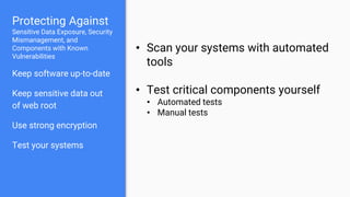 Protecting Against
Sensitive Data Exposure, Security
Mismanagement, and
Components with Known
Vulnerabilities
Keep software up-to-date
Keep sensitive data out
of web root
Use strong encryption
Test your systems
• Scan your systems with automated
tools
• Test critical components yourself
• Automated tests
• Manual tests
 