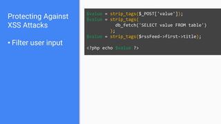 Protecting Against
XSS Attacks
• Filter user input
$value = strip_tags($_POST['value']);
$value = strip_tags(
db_fetch('SELECT value FROM table')
);
$value = strip_tags($rssFeed->first->title);
<?php echo $value ?>
 