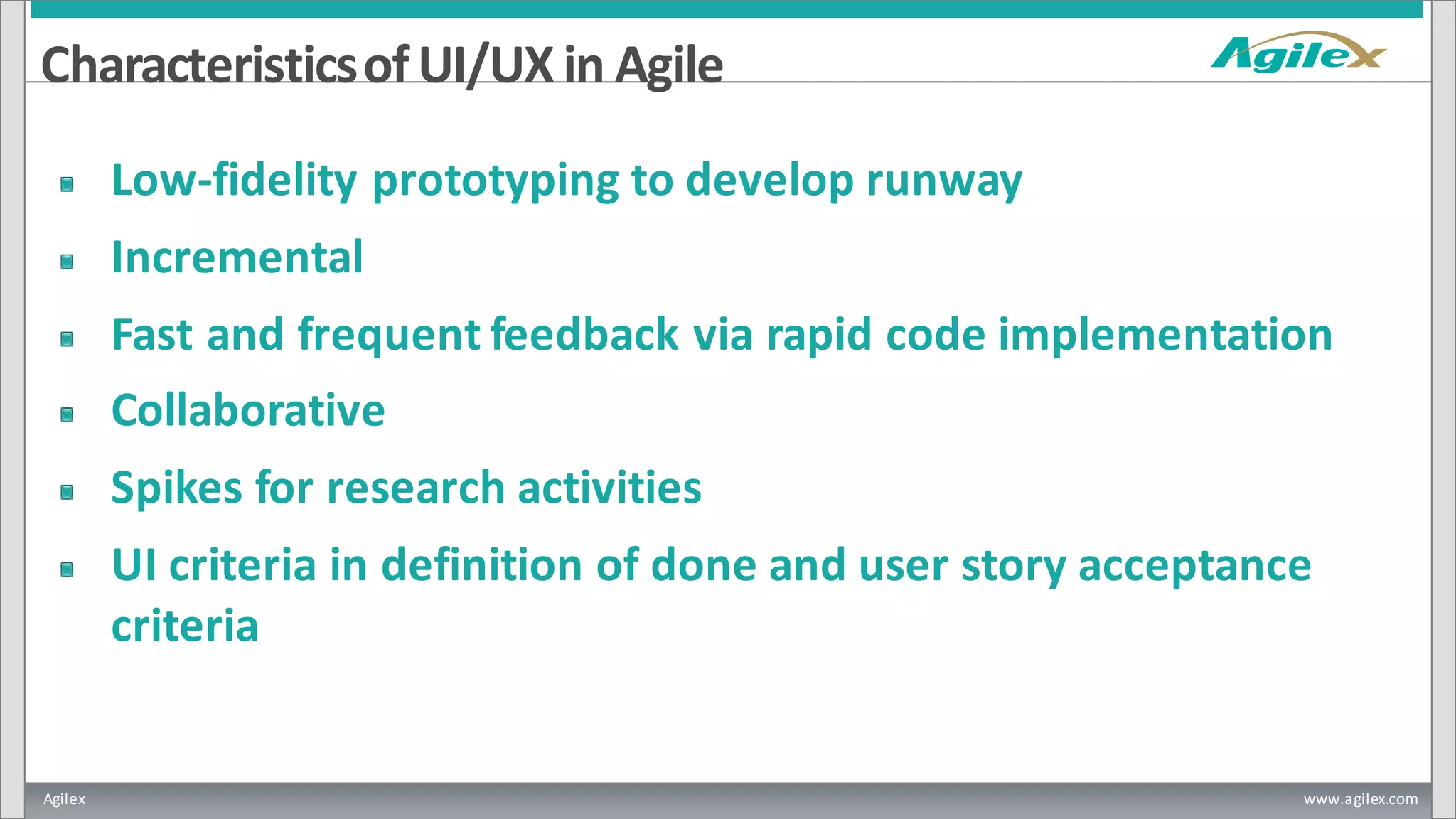 Agilex www.agilex.com
CharacteristicsofUI/UX in Agile
Low-fidelity prototyping to develop runway
Incremental
Fast and frequent feedback via rapid code implementation
Collaborative
Spikes for research activities
UI criteria in definition of done and user story acceptance
criteria
 