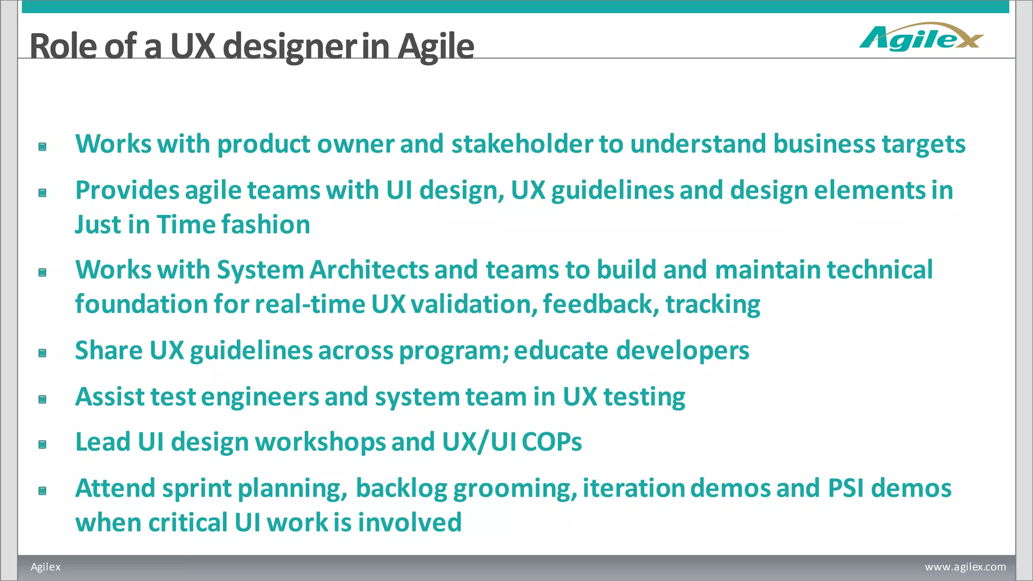 Agilex www.agilex.com
Roleof a UX designerin Agile
Works with product owner and stakeholder to understand business targets
Provides agile teams with UI design, UX guidelines and design elements in
Just in Time fashion
Works with System Architects and teams to build and maintain technical
foundation for real-time UX validation,feedback, tracking
Share UX guidelines across program;educate developers
Assist testengineers and systemteam in UX testing
Lead UI design workshops and UX/UICOPs
Attend sprint planning, backlog grooming,iterationdemos and PSI demos
when critical UI workis involved
 