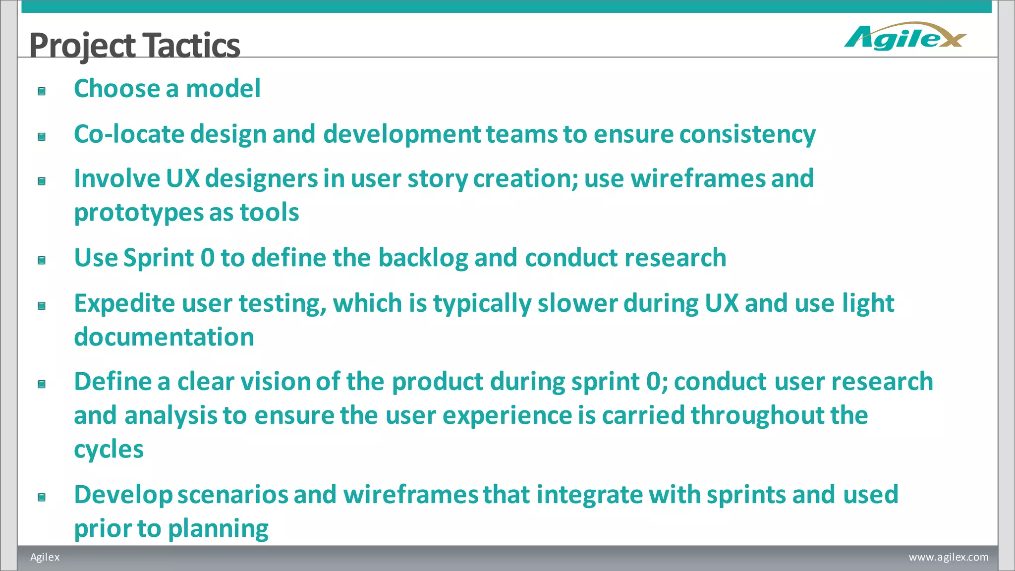 Agilex www.agilex.com
ProjectTactics
Choose a model
Co-locate design and developmentteams to ensure consistency
Involve UX designers in user story creation; use wireframes and
prototypes as tools
Use Sprint 0 to define the backlog and conduct research
Expedite user testing, which is typically slower during UX and use light
documentation
Define a clear visionof the product during sprint 0; conduct user research
and analysis to ensure the user experience is carried throughout the
cycles
Developscenarios and wireframesthat integrate with sprints and used
prior to planning
 