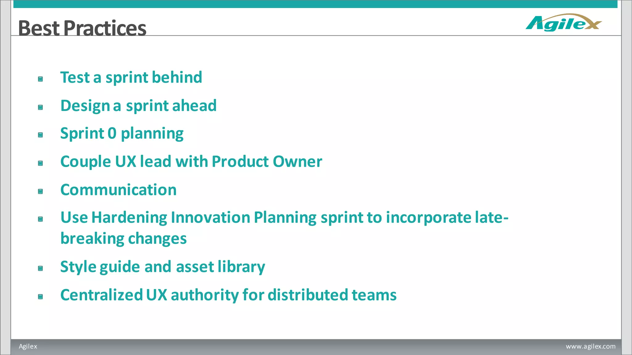 Agilex www.agilex.com
BestPractices
Test a sprint behind
Designa sprint ahead
Sprint 0 planning
Couple UX lead with Product Owner
Communication
Use Hardening Innovation Planning sprint to incorporate late-
breaking changes
Style guide and asset library
CentralizedUX authority for distributed teams
 