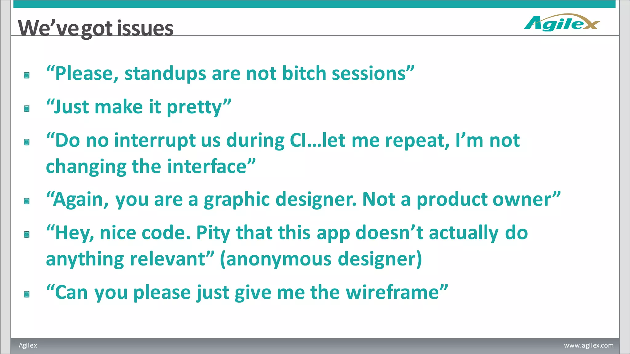 Agilex www.agilex.com
We’vegotissues
“Please, standups are not bitch sessions”
“Just make it pretty”
“Do no interrupt us during CI…let me repeat, I’m not
changing the interface”
“Again, you are a graphic designer. Not a product owner”
“Hey, nice code. Pity that this app doesn’t actually do
anything relevant” (anonymous designer)
“Can you please just give me the wireframe”
 