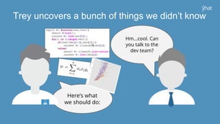 Hm...cool. Can
you talk to the
dev team?
Here’s what
we should do:
Trey uncovers a bunch of things we didn’t know
 
