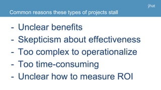 Common reasons these types of projects stall
- Unclear benefits
- Skepticism about effectiveness
- Too complex to operationalize
- Too time-consuming
- Unclear how to measure ROI
 