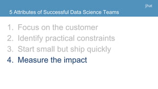 1. Focus on the customer
2. Identify practical constraints
3. Start small but ship quickly
4. Measure the impact
5 Attributes of Successful Data Science Teams
 