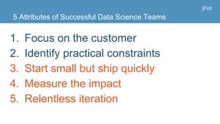 1. Focus on the customer
2. Identify practical constraints
3. Start small but ship quickly
4. Measure the impact
5. Relentless iteration
5 Attributes of Successful Data Science Teams
 
