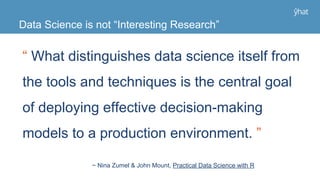 “ What distinguishes data science itself from
the tools and techniques is the central goal
of deploying effective decision-making
models to a production environment. ”
Data Science is not “Interesting Research”
~ Nina Zumel & John Mount, Practical Data Science with R
 