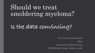 Should we treat 
smoldering myeloma? 
Is the data convincing? 
Prof. Prantar Chakrabarti 
Head 
Department of Haematology 
NRS Medical College, Kolkata, India 
 