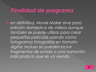 
en definitiva, Movie Maker sirve para
edición doméstica de videos aunque
también se puede utilizar para crear
pequeñas películas usando como
fotogramas fotografías en formato
digital. Incluso se pueden incluir
fragmentos de sonido o una narración
indicando lo que se va viendo.