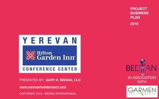 PROJECT
                                         BUSINESS
                                         PLAN
                                         2010




                                        IN ASSOCIATION
PRESENTED BY: GARY H. BEDIAN, CLO
                                             WITH
www.yerevanhotelproject.com

COPYRIGHT 2010 - BEDIAN INTERNATIONAL
 