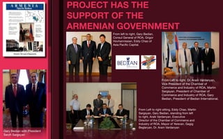 PROJECT HAS THE
                             SUPPORT OF THE
                             ARMENIAN GOVERNMENT
                                    From left to right, Gary Bedian,
                                    Consul General of ROA, Grigor
                                    Hovhannissian, Eddy Chao of
                                    Asia Paciﬁc Capital.




                                                                          From Left to right, Dr. Aram Vardanyan,
                                                                          Vice President of the Chamber of
                                                                          Commerce and Industry of ROA, Martin
                                                                          Sargsyan, President of Chamber of
                                                                          Commerce and Industry of ROA, Gary
                                                                          Bedian, President of Bedian International.


                                                        From Left to right sitting, Eddy Chao, Martin
                                                        Sargsyan, Gary Bedian, standing from left
                                                        to right, Araik Vardanyan, Executive
                                                        Director of the Chamber of Commerce and
                                                        Industry of ROA, Mayor of Yerevan, Gagig
                                                        Beglaryan, Dr. Aram Vardanyan
Gary Bedian with President
Serzh Sargsyan
 