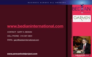 www.bedianinternational.com
CONTACT: GARY H. BEDIAN

CELL PHONE: 310-597-5823

EMAIL: gary@bedianinternational.com




www.yerevanhotelproject.com
                                      GARY H. BEDIAN, CLO
 