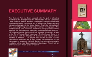 EXECUTIVE SUMMARY
This Business Plan has been prepared with the goal of attracting
investors for the development of the Hilton Garden Inn and Conference
Center project in Yerevan, Armenia. The project is being sponsored and
developed by Bedian International, Inc., a leading hotel development and
management company in the United States. This is the culmination of
three years of planning, execution and investment in the project. The
land has already been purchased, architectural design plans have been
approved, the Hilton franchise preliminary agreement has been executed.
The project enjoys the full support of the Armenian Government as well
as the City of Yerevan Mayor’s approval. The Conference Center is a
Joint Venture with the Chamber of Commerce and Industry of the
Republic of Armenia.      The project also includes at least 8 luxury
condominium units which will be sold. Current discussions also include
the prospect of a casino in the hotel. Bedian International is currently in
negotiation with a major Casino operator in Las Vegas. This will add an
additional revenue stream for the investment.
 