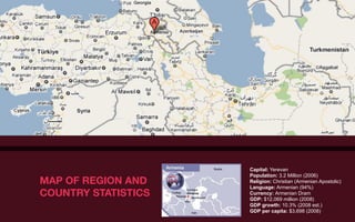 Capital: Yerevan
                     Population: 3.2 Million (2006)
MAP OF REGION AND    Religion: Christian (Armenian Apostolic)
                     Language: Armenian (94%)
COUNTRY STATISTICS   Currency: Armenian Dram
                     GDP: $12,069 million (2008)
                     GDP growth: 10.3% (2008 est.)
                     GDP per capita: $3,698 (2008)
 
