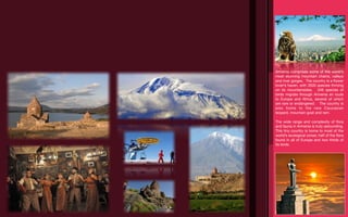 Armenia comprises some of the world’s
most stunning mountain chains, valleys
and river gorges. The country is a ﬂower
lover’s haven, with 3500 species thriving
on its mountainsides. 349 species of
birds migrate through Armenia en route
to Europe and Africa, several of which
are rare or endangered. The country is
also home to the rare Caucasian
leopard, mountain goat and ram.

The wide range and complexity of ﬂora
and fauna in Armenia is truly astounding.
This tiny country is home to most of the
world’s ecological zones; half of the ﬂora
found in all of Europe and two thirds of
its birds.
 