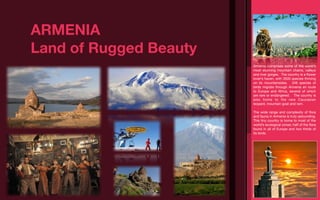 ARMENIA
Land of Rugged Beauty
                        Armenia comprises some of the world’s
                        most stunning mountain chains, valleys
                        and river gorges. The country is a ﬂower
                        lover’s haven, with 3500 species thriving
                        on its mountainsides. 349 species of
                        birds migrate through Armenia en route
                        to Europe and Africa, several of which
                        are rare or endangered. The country is
                        also home to the rare Caucasian
                        leopard, mountain goat and ram.

                        The wide range and complexity of ﬂora
                        and fauna in Armenia is truly astounding.
                        This tiny country is home to most of the
                        world’s ecological zones; half of the ﬂora
                        found in all of Europe and two thirds of
                        its birds.
 