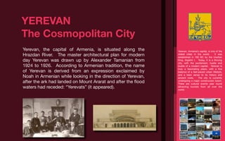 YEREVAN
The Cosmopolitan City
Yerevan, the capital of Armenia, is situated along the        Yerevan, Armenia’s capital, is one of the
Hrazdan River. The master architectural plan for modern       oldest cities in the world.       It was
                                                              established in 782 BC by the Urartian
day Yerevan was drawn up by Alexander Tamanian from           King, Argishti I. Today, it is a thriving
                                                              city, with the excitement, hustle and
1924 to 1926. According to Armenian tradition, the name       bustle of a modern capital. Yerevan is
                                                              truly a fascinating place, with a ﬁne
of Yerevan is derived from an expression exclaimed by         balance of a fast-paced urban lifestyle,

Noah in Armenian while looking in the direction of Yerevan,   and a keen sense to its history and
                                                              ancient roots.    The city is currently
after the ark had landed on Mount Ararat and after the ﬂood   undergoing a major construction boom.
                                                              There are cultural events year round
waters had receded: “Yerevats” (it appeared).                 attracting tourists from all over the
                                                              world.
 