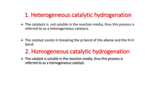 1. Heterogeneous catalytic hydrogenation
 The catalysts is not soluble in the reaction media, thus this process is
referred to as a heterogeneous catalysis.
 The catalyst assists in breaking the pi bond of the alkene and the H-H
bond.
2. Homogeneous catalytic hydrogenation
 The catalyst is soluble in the reaction media, thus this process is
referred to as a homogeneous catalyst.
 
