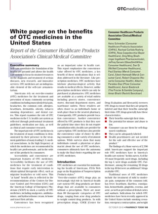 OTCmedicines




White paper on the benefits                                                                     Consumer Healthcare Products

of OTC medicines in the                                                                         Association Clinical/Medical
                                                                                                Committee
United States                                                                                   Heinz Schneider [Consumer
                                                                                                Healthcare Products Association
Report of the Consumer Healthcare Products                                                      (CHPA)], Rachael Carlisle Roehrig
                                                                                                (CHPA), Rosa Coppolecchia (Bayer
Association’s Clinical/Medical Committee                                                        HealthCare), Ding Ming (Boeh-
                                                                                                ringer Ingelheim Pharmaceuticals),




E
                                                                                                Jeffrey Garwin (GlaxoSmithKline
Executive summary                             as an important value in health care.             Consumer Healthcare), Dan Qi
Self-care constitutes the foundation of the   This report emphasizes the convenience            (McNeil Consumer Healthcare),
healthcare pyramid and allows the health      value offered by OTC medicines, a key             Paul Starkey (Merck Consumer
care system to focus its strained resources   benefit of these medications that is sel-         Care), Edwin Hemwall (Merck Con-
on the diagnosis and treatment of serious     dom addressed in the literature. Like pre-        sumer Care), Robert Chaponis (No-
diseases, new research, and innovative        scription medicines, OTC medicines have           vartis Consumer Health), Alberto
services. OTC medicines are an indispens-     intrinsic pharmacological activity that           Paredes-Diaz (Pfizer Consumer
able element of the self-care armamen-        results in medical effects. However, unlike       Healthcare), Aaron Biesbrock
tarium.                                       prescription medicines which can only be          (The Procter & Gamble Company),
     Americans rely on over-the-counter       purchased at pharmacies, OTC medicines            Aman Bhatti (Reckitt Benckiser)
(OTC) medicines for the treatment and         are available at a variety of retail outlets
prevention of many commonly occurring         including grocery stores, convenience
conditions including musculoskeletal pain,    stores, discount department stores, and        Drug Evaluation and Research] oversees
headaches, the common cold, allergies,        warehouse outlets. These retailers are         OTC drugs to ensure that they are properly
heartburn, dermatitis, obesity, tobacco       often closer to an individual’s home or        labeled and that their benefits outweigh
smoking dependence, and dental car-           work place than to the nearest pharmacy.       their risks. OTC drugs generally have these
ies. This report examines the role of OTC     Consequently, OTC products provide loca-       characteristics:
medicines in the U.S. health care system as   tion convenience. Another convenience          n	 Their benefits outweigh their risks.
reflected through professional treatment      offered by OTC products is that they save      n	 The potential for misuse and abuse is
guidelines, medication use data, as well      the patient time since they do not require          low.
as clinical and consumer research.            consultation with a health care provider for   n	 Consumer can use them for self-diag-
     The important role of OTC medicines in   a prescription. OTC medicines also provide          nosed conditions.
the treatment of many conditions is dem-      the convenience value of choice by offer-      n	 They can be adequately labeled.
onstrated by their presence in the treat-     ing consumers a wide variety of treatment      n	 Health practitioners are not needed
ment guidelines of many leading U.S. medi-    options. While surveys show that many               for the safe and effective use of the
cal associations, in the high frequency at    individuals consult a physician or phar-            product.”
which the medicines are recommended by        macist about the use of OTC medicines,              The findings of a Slone survey of 2,590
health care professionals, and in the wide    consumers ultimately have the autonomy         adult Americans support the important
use of the products by consumers.             to make the final choice regarding the use     role OTC medicines have in America’s
     Accessibility and convenience are        of OTC medicines.                              health care system.2 In this survey, 6 of the
important features of OTC medicines.                                                         10 most frequently used drugs, including
Accessibility facilitates the use of OTC      Introduction                                   the top 4, were drugs available OTC. Fur-
medicines for the treatment of condi-         OTC medicines are essential for maintain-      thermore, among the remaining 30 drugs
tions that require early intervention to      ing the health of Americans. FDA’s Web         in the top 40 list were an additional 7 drugs
obtain optimal therapeutic effect, such as    page on the Regulation of Nonprescription      available OTC.
migraine headaches or cold sores. This        Products states:1                                   Traditional uses of OTC medicines
“at hand” benefit also is reflected in the    “Over-the-counter (OTC) drugs play an          include the treatment of mild to moder-
recommendations of the Centers for Dis-       increasingly vital role in America’s health    ate pain, symptoms of the common cold,
ease Control and Prevention (CDC) and         care system OTC drug products are those        hay fever, heartburn, diarrhea, constipa-
the American College of Emergency Phy-        drugs that are available to consumers          tion, hemorrhoids, gingivitis, eczema, and
sicians (ACEP) to stock a variety of OTC      without a prescription. There are more         acne, as well as prevention of dental caries
medicines, including analgesics, antihista-   than 80 therapeutic categories of OTC          and sunburn. Indications for which OTC
mines, and hydrocortisone cream, in home      drugs, ranging from acne drug products         medicines have been recently approved in
and travel first aid kits.                    to weight control drug products. As with       the United States include smoking cessa-
     Convenience has been recognized          prescription drugs, CDER [Center for           tion, emergency contraception, and weight
www.pharmacist.com                                                                               october 2010 • Pharmacy Today 68
 