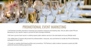 PROMOTIONAL EVENT MARKETING
• YHI Partners provides channels to maximize your property’s exposure and heading value. We are able to tailor PR and
Marketing for your specific needs to provide the best coverage worldwide.
• We have a proven track record in creating superb public relations service in the real estate and luxury lifestyle world.
• Our skilled team of experts will provide the professionalism, resources, and commitment to handle the PR and Marketing
campaigns for each client.
• Through our existing client-based portfolio and connections, YHI Partners is able to deliver impressive results and offer
additional business building opportunities.
 