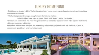 LUXURY HOME FUND
• Established on January 1, 2015, The Fund acquired luxury homes in core high-end vacation markets and now utilizes
them as vacation rentals
• The Fund acquires and manages luxury homes in the following markets:
St.Barths, Miami, New York, St.Tropez, Tulum, Ibiza, Aspen, London, Los Angeles
• Investors can participate in The Fund through investment of cash and/or approved homes in the targeted destinations
• Minimum investment is $200.000
• Properties are evaluated, managed, and marketed by YHI Partners (yhipartners.com) with collective 20 years of
experience in global luxury rental real estate market
 