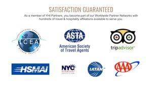 SATISFACTION GUARANTEED
As a member of YHI Partners, you become part of our Worldwide Partner Networks with
hundreds of travel & hospitality affiliations available to serve you.
 