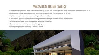 VACATION HOME SALES
• YHI Partners represents many of the world’s luxury houses and estates. We see every relationship and transaction as an
opportunity to extend our reputation for distinctive properties and the highest level of service
• A global network accessing a far-reaching qualified client base
• Time-tested appraisal, sales and marketing experience through our hand-picked professionals
• An international sales force of associates with local knowledge
• Extensive online marketing and advertising programs
• A compelling web site driven by a powerful brand
 