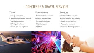 CONCIERGE & TRAVEL SERVICES
Travel
• Luxury car rentals
• Transportation & limo services
• Travel coordination
• VIP airport welcome
• Private jets and airplanes
Entertainment
• Restaurant reservations
• Special event tickets
• Personal concierge
• Nightlife access
• VIP host
Services
• Yacht and boat services
• Event planning and staffing
• Spa & fitness services
• Relocation services
• Personal shopping services
 
